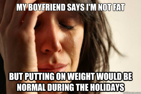 My boyfriend says I'm not fat but putting on weight would be normal during the holidays  First World Problems