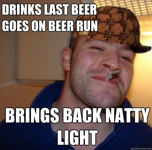 Drinks Last Beer
Goes on beer run Brings back natty light  Scumbag Good Guy Greg