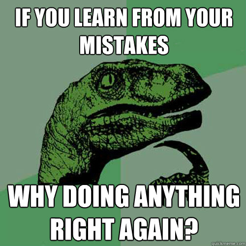 If you learn from your mistakes why doing anything right again?  Philosoraptor