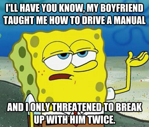 I'll have you know, my boyfriend taught me how to drive a manual and I only threatened to break up with him twice. - I'll have you know, my boyfriend taught me how to drive a manual and I only threatened to break up with him twice.  Tough Spongebob