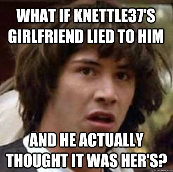 what if knettle37's girlfriend lied to him and he actually thought it was her's? - what if knettle37's girlfriend lied to him and he actually thought it was her's?  Misc