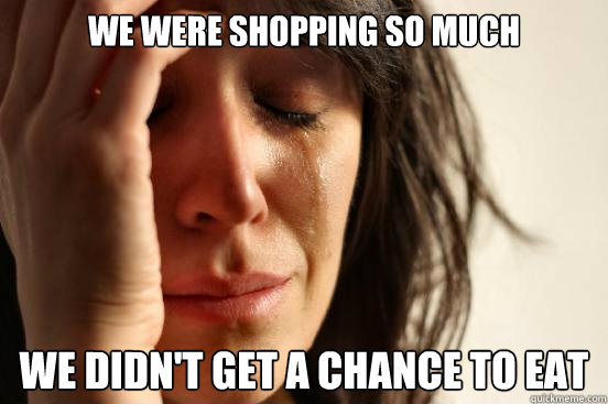 we were shopping so much we didn't get a chance to eat  First World Problems