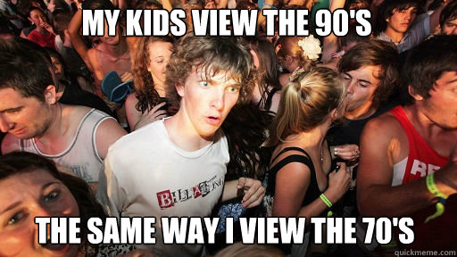 My kids view the 90's
 the same way I view the 70's  Sudden Clarity Clarence