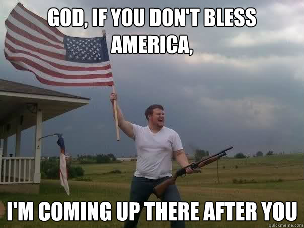 god, if you don't bless america, i'm coming up there after you  Overly Patriotic American