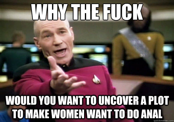 why the fuck would you want to uncover a plot to make women want to do anal  Why The Fuck Picard
