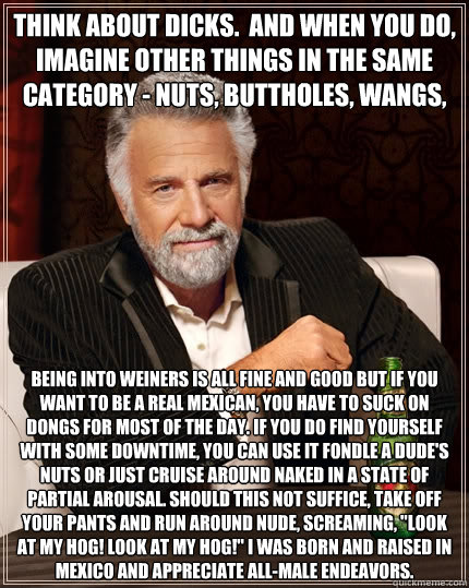 Think about dicks.  And when you do, imagine other things in the same category - nuts, buttholes, wangs, etc.  Being into weiners is all fine and good but if you want to be a real Mexican, you have to suck on dongs for most of the day. If you do find your  The Most Interesting Man In The World