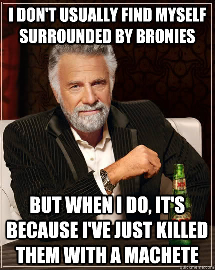 I don't usually find myself surrounded by bronies but when I do, it's because I've just killed them with a machete  The Most Interesting Man In The World