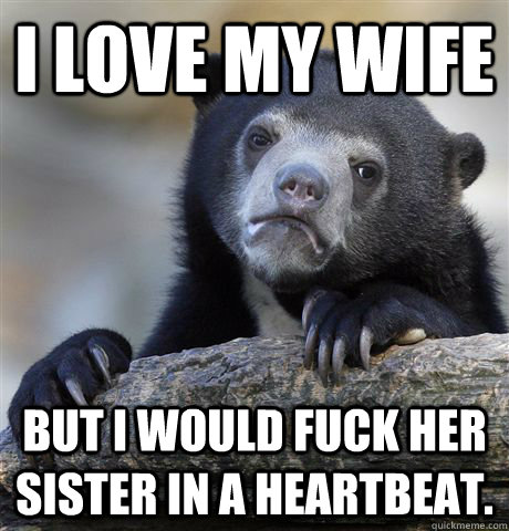 I love my wife But I would fuck her sister in a heartbeat.  Confession Bear