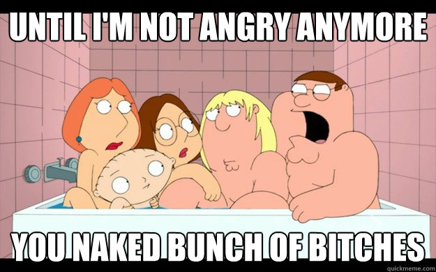 Until I'm not angry anymore You naked bunch of bitches  naked