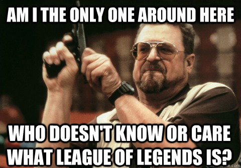 Am I the only one around here who doesn't know or care what league of legends is? - Am I the only one around here who doesn't know or care what league of legends is?  Am I the only one