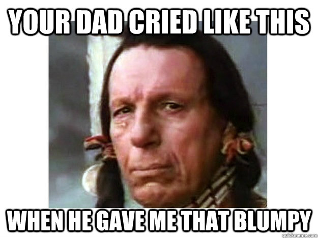 your dad cried like this when he gave me that blumpy  Iron Eyes Cody