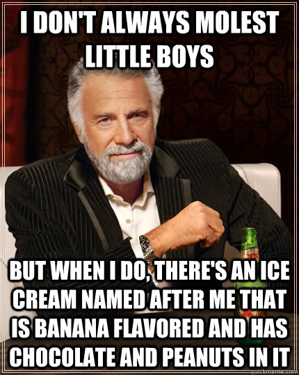 I don't always molest little boys but when i do, there's an ice cream named after me that is banana flavored and has chocolate and peanuts in it - I don't always molest little boys but when i do, there's an ice cream named after me that is banana flavored and has chocolate and peanuts in it  The Most Interesting Man In The World