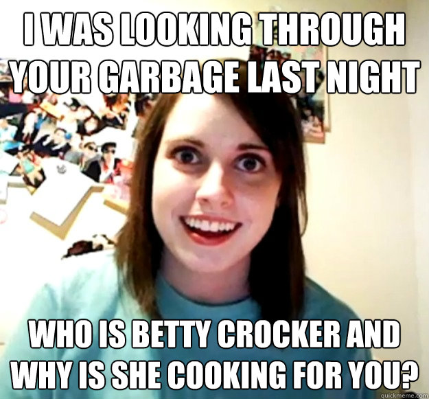 I was looking through your garbage last night who is betty crocker and why is she cooking for you?  Overly Attached Girlfriend