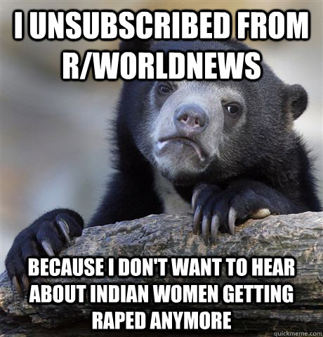 I unsubscribed from r/worldnews because i don't want to hear about indian women getting raped anymore - I unsubscribed from r/worldnews because i don't want to hear about indian women getting raped anymore  Confession Bear