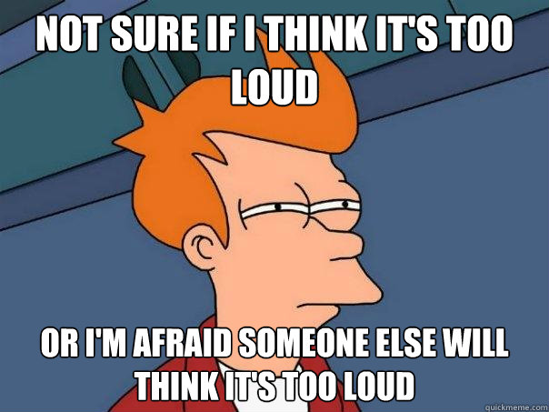 Not sure if I think it's too loud Or I'm afraid someone else will think it's too loud - Not sure if I think it's too loud Or I'm afraid someone else will think it's too loud  Futurama Fry