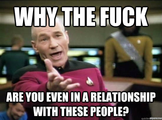 Why the fuck Are you even in a relationship with these people?  Annoyed Picard HD