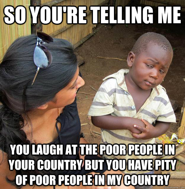 So you're telling me You laugh at the poor people in your country but you have pity of poor people in my country - So you're telling me You laugh at the poor people in your country but you have pity of poor people in my country  Skeptical 3rd World Child