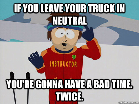 if you leave your truck in neutral You're gonna have a bad time. twice.  South Park Bad Time