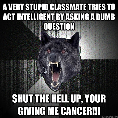a very stupid Classmate tries to act intelligent by asking a dumb question shut the hell up, Your giving me cancer!!!  Insanity Wolf