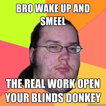 bro wake up and smeel  the real work open your blinds donkey  Butthurt Dweller