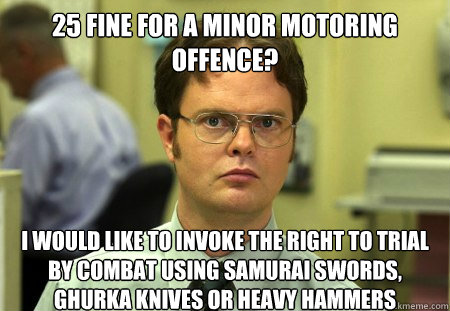 £25 fine for a minor motoring offence?
 I would like to invoke the right to trial by combat using samurai swords, Ghurka knives or heavy hammers  Dwight