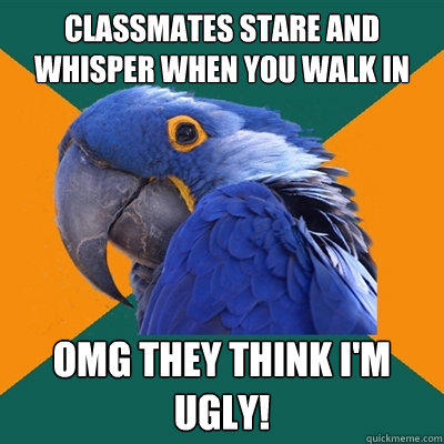 Classmates stare and whisper when you walk in OMG they think I'm ugly!  Paranoid Parrot