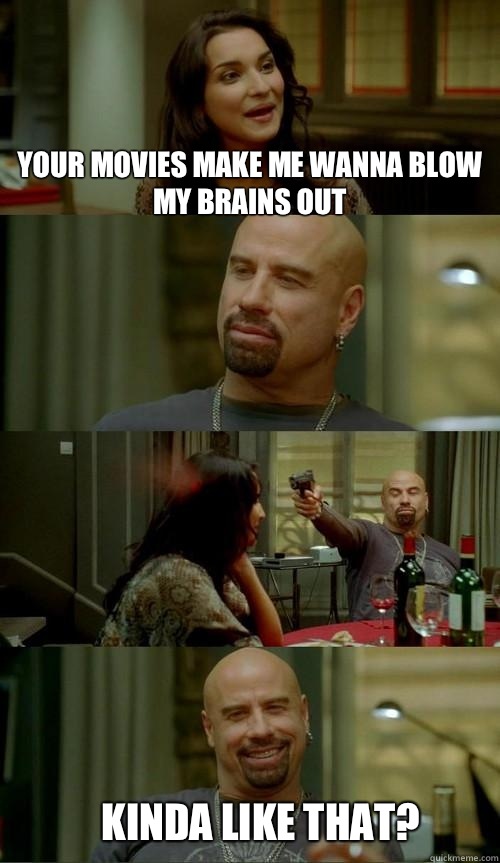 Your movies make me wanna blow my brains out Kinda like that?  Skinhead John