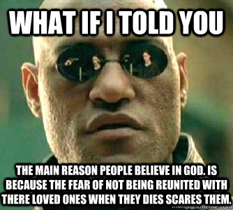 What if I told you  The main reason people believe in god. Is because the fear of not being reunited with there loved ones when they dies scares them. - What if I told you  The main reason people believe in god. Is because the fear of not being reunited with there loved ones when they dies scares them.  Matrix Morpheous