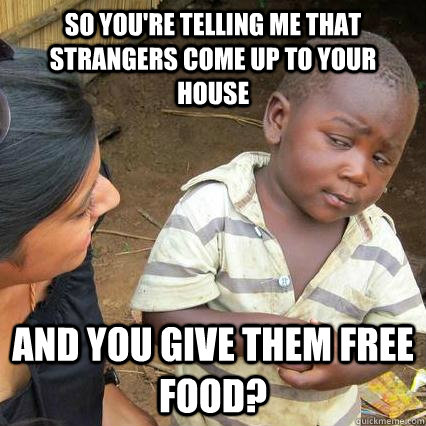 So You're Telling me that strangers come up to your house and you give them free food?  