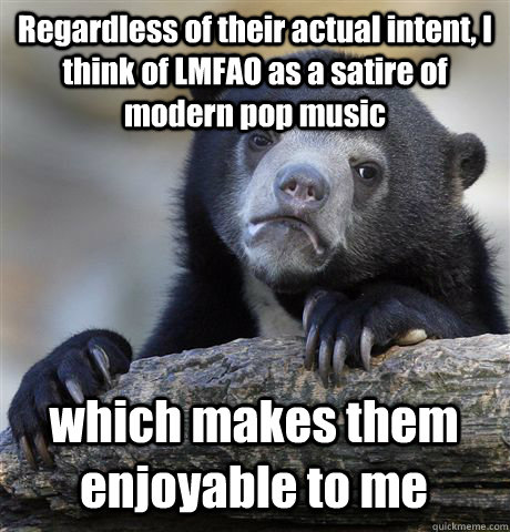 Regardless of their actual intent, I think of LMFAO as a satire of modern pop music which makes them enjoyable to me  Confession Bear