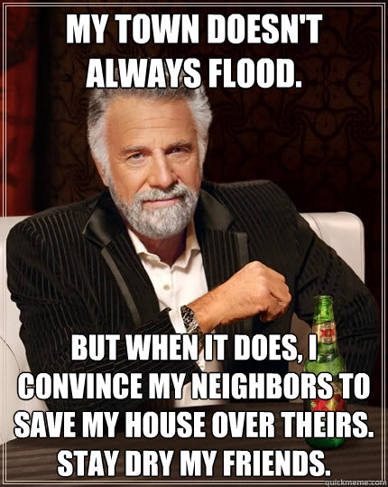 My town doesn't always flood. But when it does, I convince my neighbors to save my house over theirs. Stay dry my friends. - My town doesn't always flood. But when it does, I convince my neighbors to save my house over theirs. Stay dry my friends.  The Most Interesting Man In The World