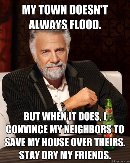 My town doesn't always flood. But when it does, I convince my neighbors to save my house over theirs. Stay dry my friends.  The Most Interesting Man In The World