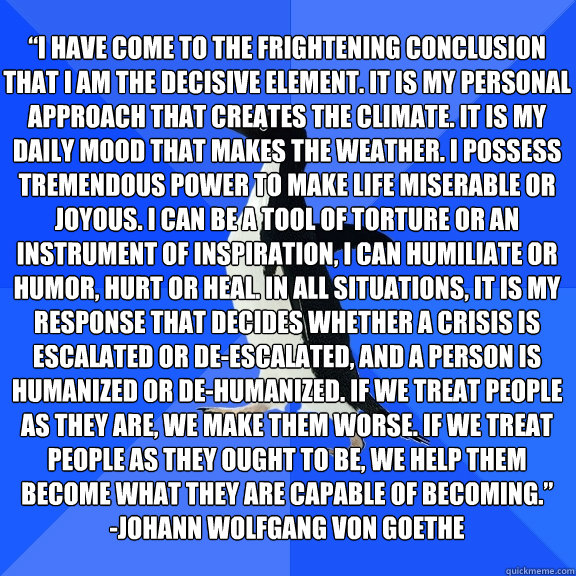 “I have come to the frightening conclusion that I am the decisive element. It is my personal approach that creates the climate. It is my daily mood that makes the weather. I possess tremendous power to make life miserable or joyous. I can be a tool  - “I have come to the frightening conclusion that I am the decisive element. It is my personal approach that creates the climate. It is my daily mood that makes the weather. I possess tremendous power to make life miserable or joyous. I can be a tool   Socially Awkward Penguin