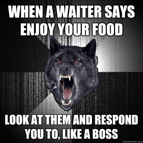 When a waiter says enjoy your food look at them and respond you to, like a boss  Insanity Wolf