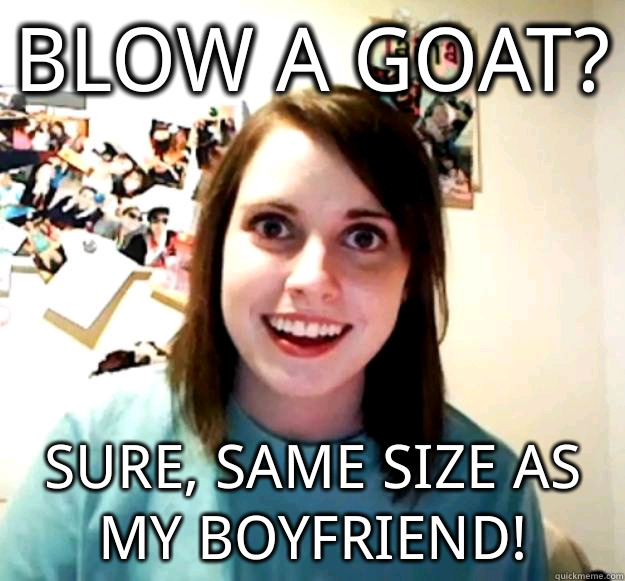 Blow a goat? Sure, same size as my boyfriend!  Overly Attached Girlfriend