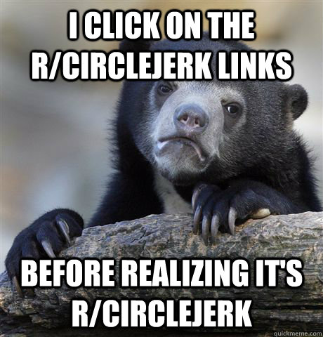 I click on the r/circlejerk links before realizing it's r/circlejerk  Confession Bear