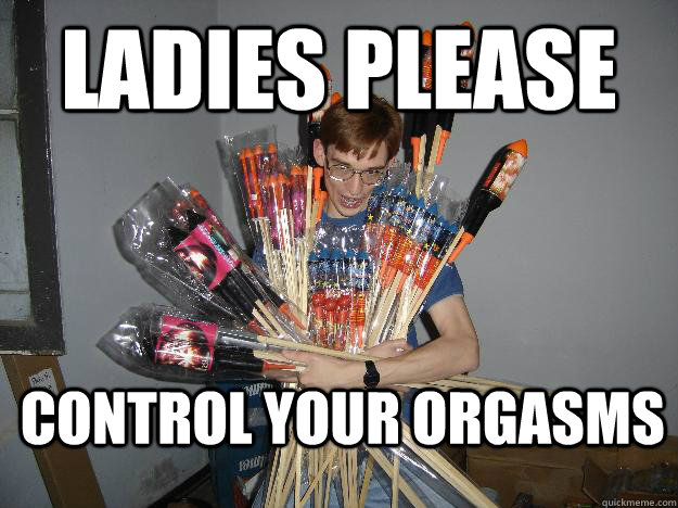 Ladies Please control your orgasms  Crazy Fireworks Nerd