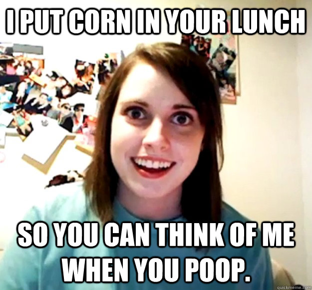 I put corn in your lunch so you can think of me when you poop.  Overly Attached Girlfriend