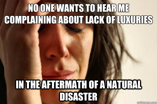 no one wants to hear me complaining about lack of luxuries in the aftermath of a natural disaster  First World Problems