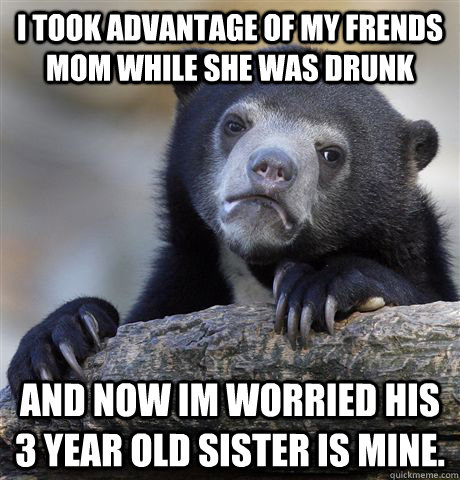 i took advantage of my frends mom while she was drunk And now im worried his 3 year old sister is mine.  - i took advantage of my frends mom while she was drunk And now im worried his 3 year old sister is mine.   Confession Bear