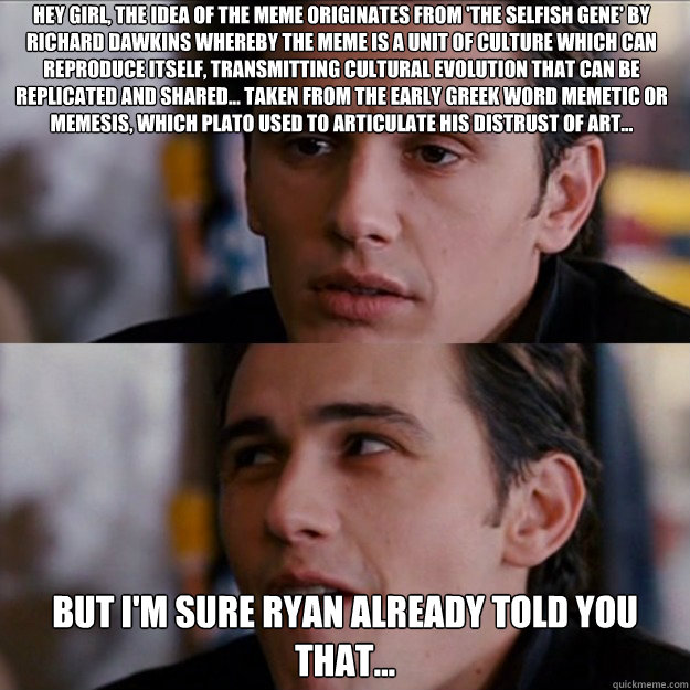 Hey girl, the idea of the meme originates from 'The Selfish Gene' by Richard Dawkins whereby the meme is a unit of culture which can reproduce itself, transmitting cultural evolution that can be replicated and shared... taken from the early Greek word Mem - Hey girl, the idea of the meme originates from 'The Selfish Gene' by Richard Dawkins whereby the meme is a unit of culture which can reproduce itself, transmitting cultural evolution that can be replicated and shared... taken from the early Greek word Mem  Appreciative James Franco