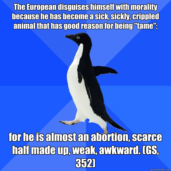 The European disguises himself with morality because he has become a sick, sickly, crippled animal that has good reason for being 
