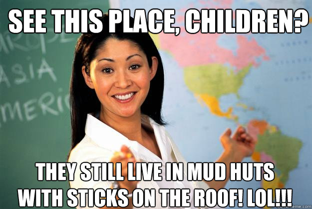 See this place, children? They still live in mud huts with sticks on the roof! LOL!!!  Unhelpful High School Teacher