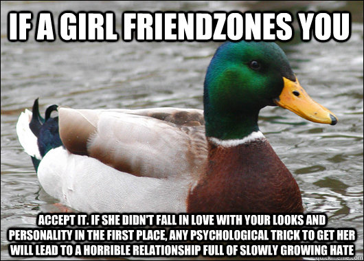 If a girl friendzones you accept it. if she didn't fall in love with your looks and Personality in the first place, any psychological trick to get her will lead to a horrible relationship full of slowly growing hate  Actual Advice Mallard
