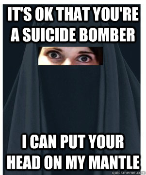 It's ok that you're a suicide bomber I can put your head on my mantle - It's ok that you're a suicide bomber I can put your head on my mantle  Overly Attached Muslim Girlfriend
