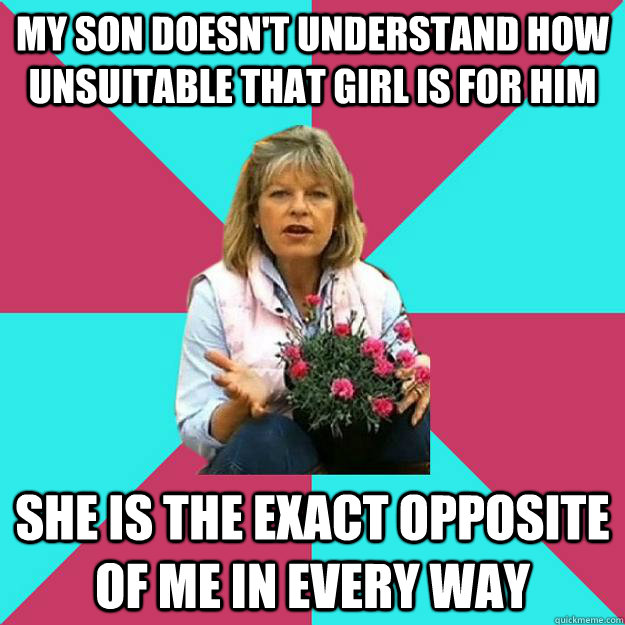 My son doesn't understand how unsuitable that girl is for him she is the exact opposite of me in every way - My son doesn't understand how unsuitable that girl is for him she is the exact opposite of me in every way  SNOB MOTHER-IN-LAW