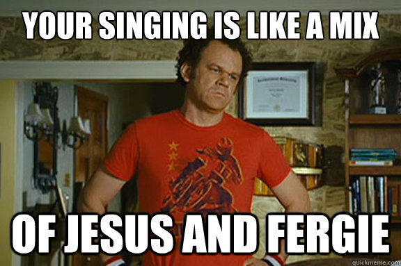 Your singing is like a mix of Jesus and fergie  