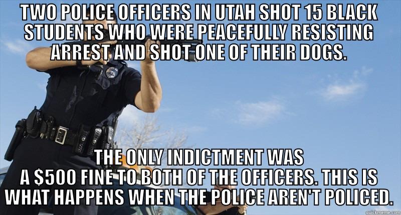 TWO POLICE OFFICERS IN UTAH SHOT 15 BLACK STUDENTS WHO WERE PEACEFULLY RESISTING ARREST AND SHOT ONE OF THEIR DOGS. THE ONLY INDICTMENT WAS A $500 FINE TO BOTH OF THE OFFICERS. THIS IS WHAT HAPPENS WHEN THE POLICE AREN'T POLICED. Misc
