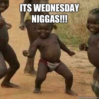 ITS WEDNESDAY NIGGAS!!!   Its friday niggas