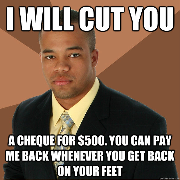 I will cut you a cheque for $500. You can pay me back whenever you get back on your feet  Successful Black Man